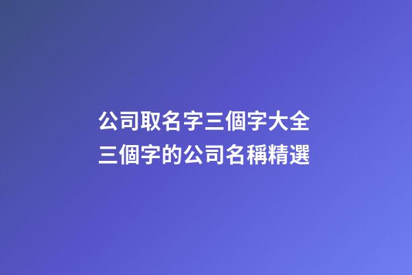 公司取名字三個字大全 三個字的公司名稱精選-第1張-公司起名-玄機派
